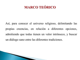 Así, para conocer el universo religioso, delimitando las
propias creencias, en relación a diferentes opciones,
admitiendo que todas tienen un valor intrínseco, y buscar
un diálogo sano entre las diferentes tradiciones.
 