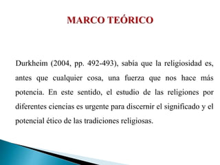 Durkheim (2004, pp. 492-493), sabía que la religiosidad es,
antes que cualquier cosa, una fuerza que nos hace más
potencia. En este sentido, el estudio de las religiones por
diferentes ciencias es urgente para discernir el significado y el
potencial ético de las tradiciones religiosas.
 