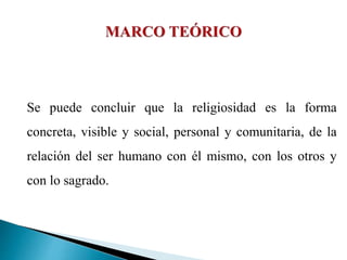 Se puede concluir que la religiosidad es la forma
concreta, visible y social, personal y comunitaria, de la
relación del ser humano con él mismo, con los otros y
con lo sagrado.
 