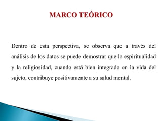 Dentro de esta perspectiva, se observa que a través del
análisis de los datos se puede demostrar que la espiritualidad
y la religiosidad, cuando está bien integrado en la vida del
sujeto, contribuye positivamente a su salud mental.
 