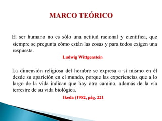 El ser humano no es sólo una actitud racional y científica, que
siempre se pregunta cómo están las cosas y para todos exigen una
respuesta.
Ludwig Wittgenstein
La dimensión religiosa del hombre se expresa a sí mismo en él
desde su aparición en el mundo, porque las experiencias que a lo
largo de la vida indican que hay otro camino, además de la vía
terrestre de su vida biológica.
Ikeda (1982, pág. 221
 