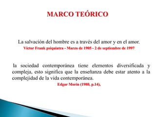 La salvación del hombre es a través del amor y en el amor.
Víctor Frank psiquiatra - Marzo de 1905 - 2 de septiembre de 1997
la sociedad contemporánea tiene elementos diversificada y
compleja, esto significa que la enseñanza debe estar atento a la
complejidad de la vida contemporánea.
Edgar Morín (1980, p.14),
 