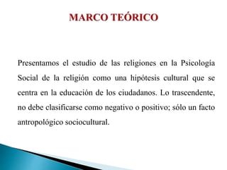 Presentamos el estudio de las religiones en la Psicología
Social de la religión como una hipótesis cultural que se
centra en la educación de los ciudadanos. Lo trascendente,
no debe clasificarse como negativo o positivo; sólo un facto
antropológico sociocultural.
 