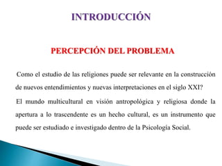 PERCEPCIÓN DEL PROBLEMA
Como el estudio de las religiones puede ser relevante en la construcción
de nuevos entendimientos y nuevas interpretaciones en el siglo XXI?
El mundo multicultural en visión antropológica y religiosa donde la
apertura a lo trascendente es un hecho cultural, es un instrumento que
puede ser estudiado e investigado dentro de la Psicología Social.
 