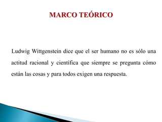 Ludwig Wittgenstein dice que el ser humano no es sólo una
actitud racional y científica que siempre se pregunta cómo
están las cosas y para todos exigen una respuesta.
 