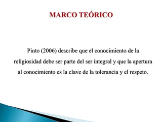 Pinto (2006) describe que el conocimiento de la
religiosidad debe ser parte del ser integral y que la apertura
al conocimiento es la clave de la tolerancia y el respeto.
 