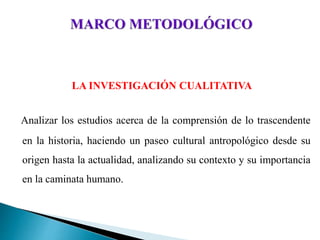 LA INVESTIGACIÓN CUALITATIVA
Analizar los estudios acerca de la comprensión de lo trascendente
en la historia, haciendo un paseo cultural antropológico desde su
origen hasta la actualidad, analizando su contexto y su importancia
en la caminata humano.
 