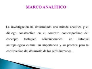 La investigación ha desarrollado una mirada analítica y el
diálogo constructivo en el contexto contemporáneo del
concepto teológico contemporáneo: un enfoque
antropológico cultural su importancia y su práctica para la
construcción del desarrollo de los seres humanos.
 