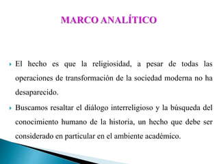  El hecho es que la religiosidad, a pesar de todas las
operaciones de transformación de la sociedad moderna no ha
desaparecido.
 Buscamos resaltar el diálogo interreligioso y la búsqueda del
conocimiento humano de la historia, un hecho que debe ser
considerado en particular en el ambiente académico.
 