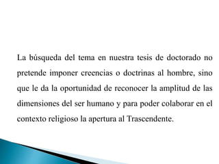 La búsqueda del tema en nuestra tesis de doctorado no
pretende imponer creencias o doctrinas al hombre, sino
que le da la oportunidad de reconocer la amplitud de las
dimensiones del ser humano y para poder colaborar en el
contexto religioso la apertura al Trascendente.
 