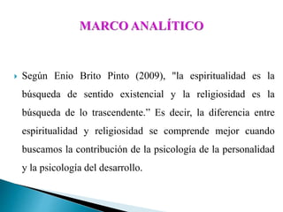  Según Enio Brito Pinto (2009), "la espiritualidad es la
búsqueda de sentido existencial y la religiosidad es la
búsqueda de lo trascendente.” Es decir, la diferencia entre
espiritualidad y religiosidad se comprende mejor cuando
buscamos la contribución de la psicología de la personalidad
y la psicología del desarrollo.
 