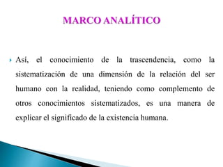  Así, el conocimiento de la trascendencia, como la
sistematización de una dimensión de la relación del ser
humano con la realidad, teniendo como complemento de
otros conocimientos sistematizados, es una manera de
explicar el significado de la existencia humana.
 