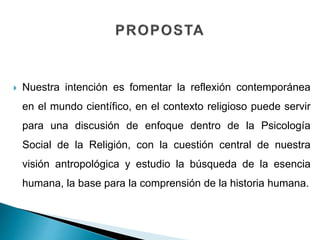  Nuestra intención es fomentar la reflexión contemporánea
en el mundo científico, en el contexto religioso puede servir
para una discusión de enfoque dentro de la Psicología
Social de la Religión, con la cuestión central de nuestra
visión antropológica y estudio la búsqueda de la esencia
humana, la base para la comprensión de la historia humana.
 
