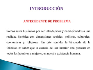 ANTECEDENTE DE PROBLEMA
Somos seres históricos por ser introducidos y condicionados a una
realidad histórica con dimensiones sociales, políticas, culturales,
económicas y religiosas. En este sentido, la búsqueda de la
felicidad es saber que la esencia del ser interior está presente en
todos los hombres y mujeres, en nuestra existencia humana.
 