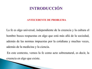 ANTECEDENTE DE PROBLEMA
La fe es algo universal, independiente de la creencia y la cultura el
hombre busca respuestas en algo que está más allá de la sociedad,
además de las normas impuestas por la cotidiana y muchas veces,
además de la medicina y la ciencia.
En este contexto, vemos la fe como acto sobrenatural, es decir, la
creencia en algo que existe.
 