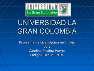 UNIVERSIDAD LA
GRAN COLOMBIA
Programa de Licenciatura en Ingles
               por:
      Carolina Medina Puerto
       Código: 1071211915
 