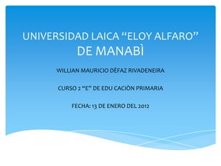 UNIVERSIDAD LAICA “ELOY ALFARO”
            DE MANABÌ
      WILLIAN MAURICIO DÈFAZ RIVADENEIRA

      CURSO 2 “E” DE EDU CACIÒN PRIMARIA

          FECHA: 13 DE ENERO DEL 2012
 
