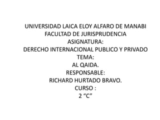 UNIVERSIDAD LAICA ELOY ALFARO DE MANABI
      FACULTAD DE JURISPRUDENCIA
              ASIGNATURA:
DERECHO INTERNACIONAL PUBLICO Y PRIVADO
                 TEMA:
               AL QAIDA.
             RESPONSABLE:
        RICHARD HURTADO BRAVO.
                CURSO :
                  2 “C”
 