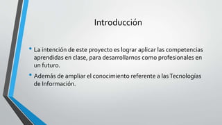 Introducción
• La intención de este proyecto es lograr aplicar las competencias
aprendidas en clase, para desarrollarnos como profesionales en
un futuro.
• Además de ampliar el conocimiento referente a lasTecnologías
de Información.
 