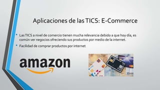 Aplicaciones de lasTICS: E-Commerce
• LasTICS a nivel de comercio tienen mucha relevancia debido a que hoy día, es
común ver negocios ofreciendo sus productos por medio de la internet.
• Facilidad de comprar productos por internet
 