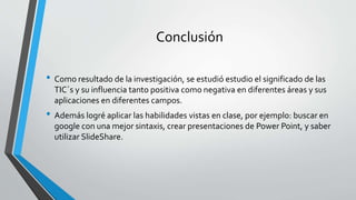 Conclusión
• Como resultado de la investigación, se estudió estudio el significado de las
TIC´s y su influencia tanto positiva como negativa en diferentes áreas y sus
aplicaciones en diferentes campos.
• Además logré aplicar las habilidades vistas en clase, por ejemplo: buscar en
google con una mejor sintaxis, crear presentaciones de Power Point, y saber
utilizar SlideShare.
 