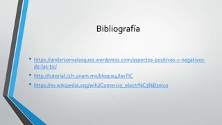 Bibliografía
• https://andersonvelasquez.wordpress.com/aspectos-positivos-y-negativos-
de-las-tic/
• http://tutorial.cch.unam.mx/bloque4/lasTIC
• https://es.wikipedia.org/wiki/Comercio_electr%C3%B3nico
 