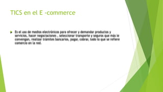 TICS en el E -commerce
 Es el uso de medios electrónicos para ofrecer y demandar productos y
servicios, hacer negociaciones , seleccionar transporte y seguros que más le
convengan, realizar trámites bancarios, pagar, cobrar, todo lo que se refiere
comercio en la red.
 