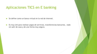 Aplicaciones TICS en E banking
 Se define como un banco virtual en la red de internet.
 Es muy útil para realizar pagos de servicios, transferencias bancarias , todo
sin salir de casa y de una forma muy segura.
 