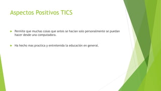 Aspectos Positivos TICS
 Permite que muchas cosas que antes se hacian solo personalmente se puedan
hacer desde una computadora.
 Ha hecho mas practica y entretenida la educación en general.
 