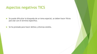 Aspectos negativos TICS
 Se puede dificultar la búsqueda de un tema especial, se deben hacer filtros
para dar con el termino especifico.
 Se ha prestado para hacer delitos y diversas estafas.
 