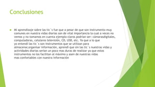 Conclusiones
 Mi aprendizaje sobre las tic´s fue que a pesar de que son instrumento muy
comunes en nuestra vidas diarias son de vital importancia la cual a veces no
vemos y no tomamos en cuenta ejemplo claros podrían ser: cámarasdigitales,
computadoras, celulares televisiòn, CD, USB, etc. Ya que a lo que
yo entendí las tic`s son instrumentos que se utilizan para
almacenar,organisar información, aprendí que sin las tic`s nuestras vidas y
actividades diarias serian un poco mas duras de realizar ya que estos
instrumentos no los facilitan al máximo y asen de nuestras vidas
mas confortables con nuestra información
 