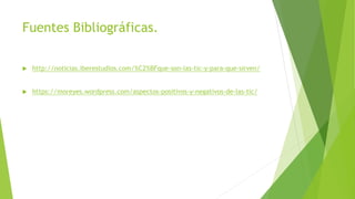 Fuentes Bibliográficas.
 http://noticias.iberestudios.com/%C2%BFque-son-las-tic-y-para-que-sirven/
 https://moreyes.wordpress.com/aspectos-positivos-y-negativos-de-las-tic/
 