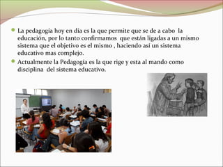  La pedagogía hoy en día es la que permite que se de a cabo la

educación, por lo tanto confirmamos que están ligadas a un mismo
sistema que el objetivo es el mismo , haciendo así un sistema
educativo mas complejo.
 Actualmente la Pedagogía es la que rige y esta al mando como
disciplina del sistema educativo.

 