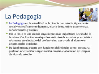 La Pedagogía
 La Pedagogía en la actualidad es la ciencia que estudia típicamente

social y específicamente humano, el arte de transferir experiencias,
conocimientos y valores.
 Por lo tanto es una ciencia cuyo interés mas importante de estudio es
la educación, Haciendo así que los institutos de estudios ya no asisten
solamente en el trabajo del profesor sino que ayuda al alumno en
determinadas ocasiones
 De igual manera cuenta con funciones delimitadas como: asesorar al
profesor, orientación y organización escolar, elaboración de terapias ,
técnicas de estudio.

 
