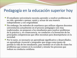 Pedagogía en la educación superior hoy
 El estudiante universitario necesita aprender a resolver problemas de

su vida, aprender a pensar, sentir y actuar de una manera
independiente y con originalidad.
 Sin embargo, los métodos de enseñanza que utilizan algunos docentes
universitarios actualmente en el proceso pedagógico son muy
tradicionales, no preparan a los estudiantes para resolver problemas
de la práctica y, en consecuencia, no conducen a la formación de las
principales competencias que ellos necesitan para desempeñarse en la
sociedad.
 Por lo tanto, es necesario un aprendizaje significativo y desarrollador,
un aprendizaje vivencial e integrador que tenga como punto de
partida la vida de los estudiantes, para modelar en el aula de clases los
problemas que existen en la sociedad y simular los procesos que
rodean su conducta cotidiana.

 