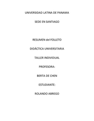 UNIVERSIDAD LATINA DE PANAMA
SEDE EN SANTIAGO
RESUMEN del FOLLETO
DIDÁCTICA UNIVERSITARIA
TALLER INDIVIDUAL
PROFESORA:
BERTA DE CHEN
ESTUDIANTE:
ROLANDO ABREGO
 