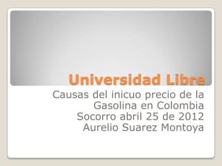 Universidad Libre
Causas del inicuo precio de la
       Gasolina en Colombia
    Socorro abril 25 de 2012
     Aurelio Suarez Montoya
 