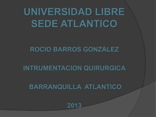 UNIVERSIDAD LIBRE
SEDE ATLANTICO
ROCIO BARROS GONZÁLEZ
INTRUMENTACION QUIRURGICA
BARRANQUILLA ATLANTICO
2013
 