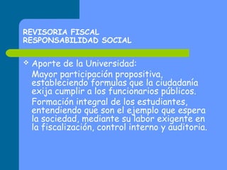 REVISORIA FISCAL
RESPONSABILIDAD SOCIAL


Aporte de la Universidad:
Mayor participación propositiva,
estableciendo formulas que la ciudadanía
exija cumplir a los funcionarios públicos.
Formación integral de los estudiantes,
entendiendo que son el ejemplo que espera
la sociedad, mediante su labor exigente en
la fiscalización, control interno y auditoria.

 