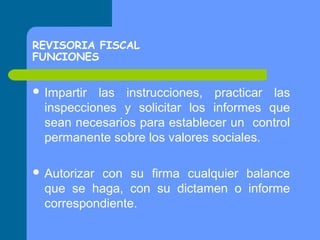REVISORIA FISCAL
FUNCIONES
 Impartir

las instrucciones, practicar las
inspecciones y solicitar los informes que
sean necesarios para establecer un control
permanente sobre los valores sociales.

 Autorizar

con su firma cualquier balance
que se haga, con su dictamen o informe
correspondiente.

 