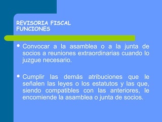 REVISORIA FISCAL
FUNCIONES
 Convocar

a la asamblea o a la junta de
socios a reuniones extraordinarias cuando lo
juzgue necesario.

 Cumplir

las demás atribuciones que le
señalen las leyes o los estatutos y las que,
siendo compatibles con las anteriores, le
encomiende la asamblea o junta de socios.

 