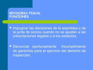 REVISORIA FISCAL
FUNCIONES
 Impugnar

las decisiones de la asamblea o de
la junta de socios cuando no se ajusten a las
prescripciones legales o a los estatutos.

 Denunciar

oportunamente incumplimiento
de garantías para el ejercicio del derecho de
inspección.

 