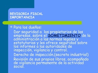 REVISORIA FISCAL
IMPORTANCIA


Para los dueños:
Dar seguridad a los propietarios de las
empresas, sobre el SOMETIMIENTO de la
administración a las normas legales y
estatutarias y les ofrece seguridad sobre
los informes a las autoridades de
inspección, vigilancia y control.
Derecho de inspección.(secreto industrial)
Revisión de sus propios libros, acompañado
de vigilancia permanente de la actividad
social.

 
