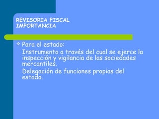 REVISORIA FISCAL
IMPORTANCIA


Para el estado:
Instrumento a través del cual se ejerce la
inspección y vigilancia de las sociedades
mercantiles.
Delegación de funciones propias del
estado.

 