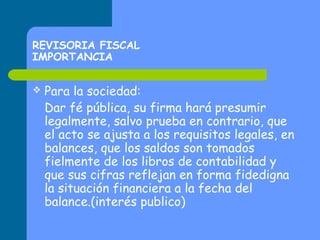 REVISORIA FISCAL
IMPORTANCIA


Para la sociedad:
Dar fé pública, su firma hará presumir
legalmente, salvo prueba en contrario, que
el acto se ajusta a los requisitos legales, en
balances, que los saldos son tomados
fielmente de los libros de contabilidad y
que sus cifras reflejan en forma fidedigna
la situación financiera a la fecha del
balance.(interés publico)

 