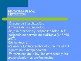 REVISORIA FISCAL
DEFINICION
- Órgano

de fiscalización.
-Interés de la comunidad.
-Bajo la dirección y responsabilidad R.F.
-Sujeción de normas de auditoria (L43/90,
art7).
-Dictaminar E.F.
-Revisar y Evaluar sistemáticamente el C.I.
-Oportuno e independiente.
-En términos de la ley, los estatutos y los
pronunciamientos profesionales

 