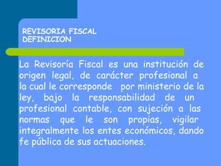 REVISORIA FISCAL
DEFINICION

La Revisoría Fiscal es una institución de
origen legal, de carácter profesional a
la cual le corresponde por ministerio de la
ley, bajo la responsabilidad de un
profesional contable, con sujeción a las
normas que le son propias, vigilar
integralmente los entes económicos, dando
fe pública de sus actuaciones.

 