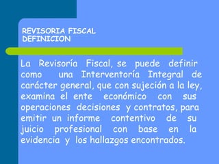 REVISORIA FISCAL
DEFINICION

La Revisoría Fiscal, se puede definir
como
una Interventoría Integral de
carácter general, que con sujeción a la ley,
examina el ente económico con sus
operaciones decisiones y contratos, para
emitir un informe contentivo de su
juicio profesional con base en la
evidencia y los hallazgos encontrados.

 