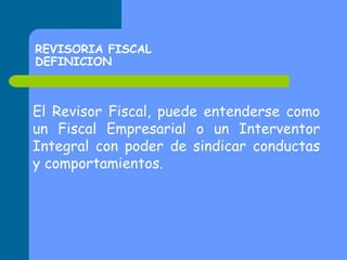 REVISORIA FISCAL
DEFINICION

El Revisor Fiscal, puede entenderse como
un Fiscal Empresarial o un Interventor
Integral con poder de sindicar conductas
y comportamientos.

 