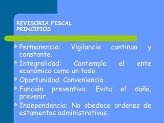REVISORIA FISCAL
PRINCIPIOS
 Permanencia:

Vigilancia

continua

y

constante.
 Integralidad:
Contempla
el
ente
económico como un todo.
 Oportunidad: Conveniencia .
 Función
preventiva: Evita el daño,
prevenir.
 Independencia: No obedece ordenes de
estamentos administrativos.

 